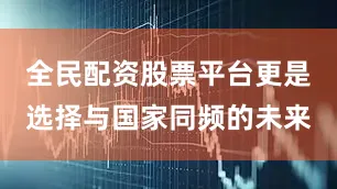 全民配资股票平台更是选择与国家同频的未来
