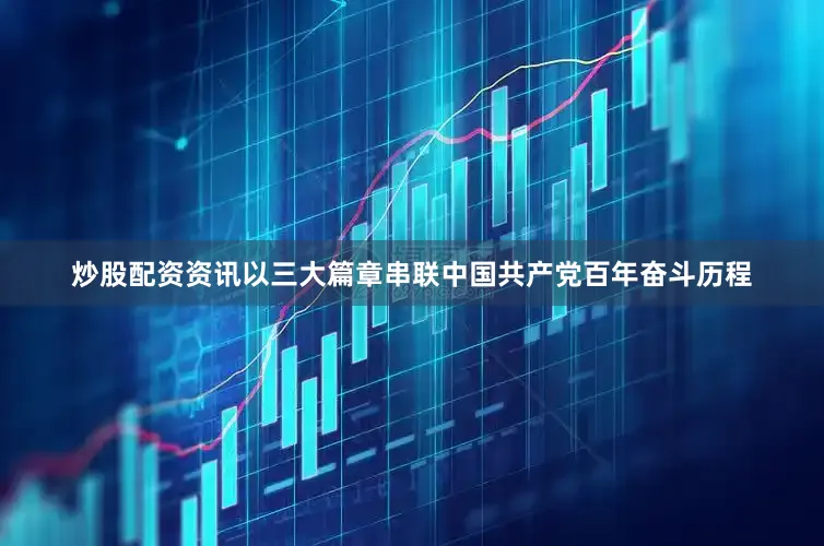 炒股配资资讯以三大篇章串联中国共产党百年奋斗历程