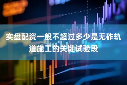 实盘配资一般不超过多少是无砟轨道施工的关键试验段