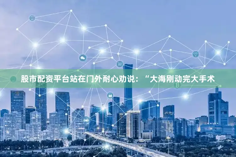 股市配资平台站在门外耐心劝说：“大海刚动完大手术