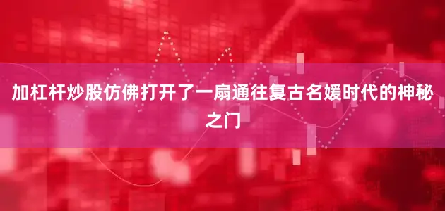 加杠杆炒股仿佛打开了一扇通往复古名媛时代的神秘之门