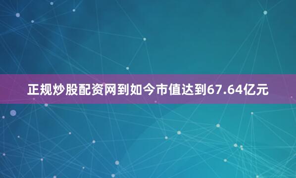 正规炒股配资网到如今市值达到67.64亿元
