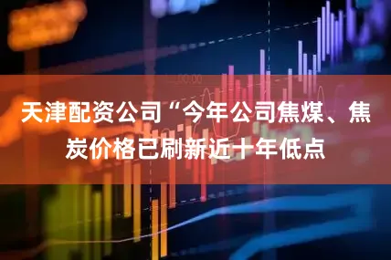 天津配资公司“今年公司焦煤、焦炭价格已刷新近十年低点