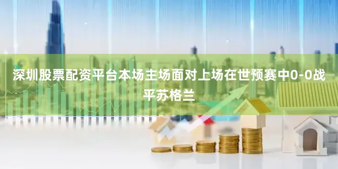 深圳股票配资平台本场主场面对上场在世预赛中0-0战平苏格兰