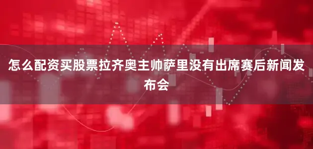 怎么配资买股票拉齐奥主帅萨里没有出席赛后新闻发布会
