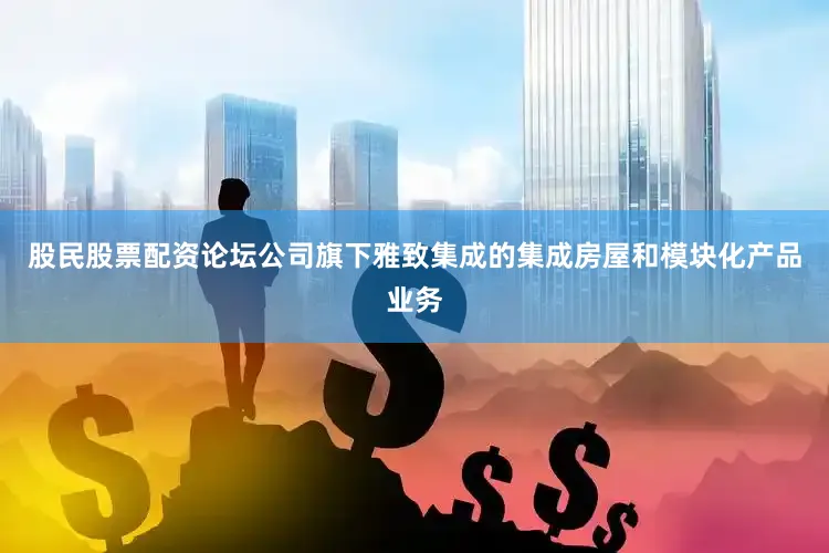 股民股票配资论坛公司旗下雅致集成的集成房屋和模块化产品业务