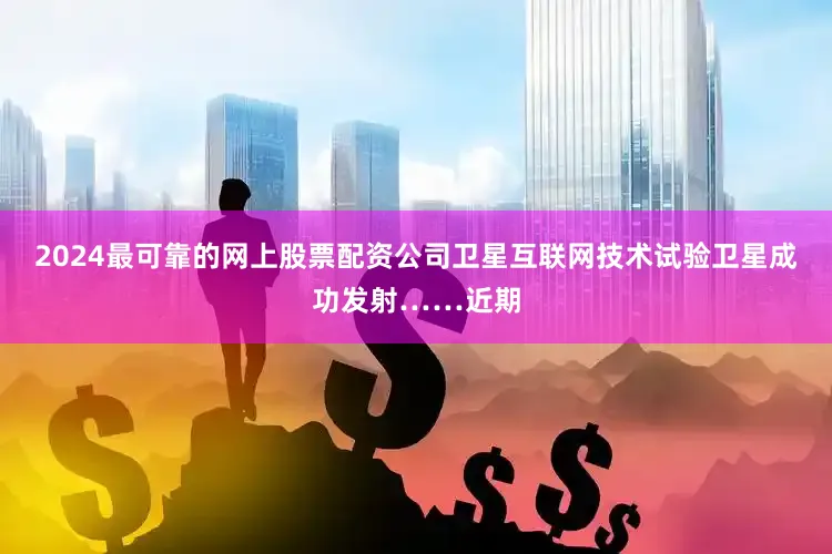 2024最可靠的网上股票配资公司卫星互联网技术试验卫星成功发射……近期