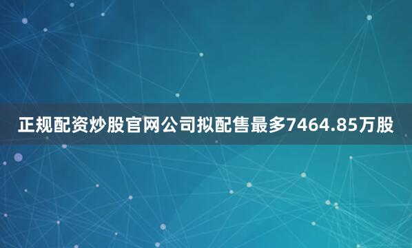 正规配资炒股官网公司拟配售最多7464.85万股