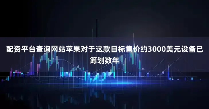 配资平台查询网站苹果对于这款目标售价约3000美元设备已筹划数年